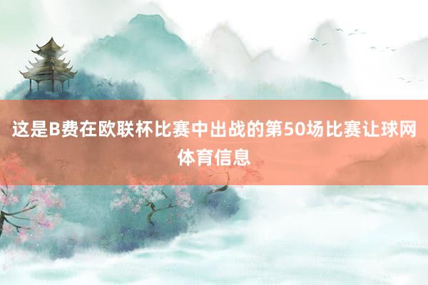 这是B费在欧联杯比赛中出战的第50场比赛让球网体育信息