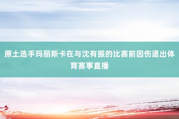 原土选手玛丽斯卡在与沈有振的比赛前因伤退出体育赛事直播