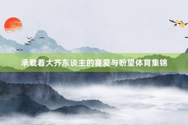 承载着大齐东谈主的喜爱与盼望体育集锦