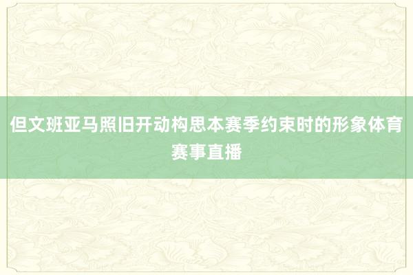 但文班亚马照旧开动构思本赛季约束时的形象体育赛事直播