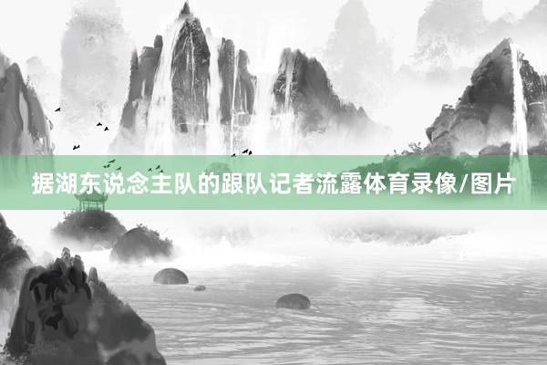 据湖东说念主队的跟队记者流露体育录像/图片
