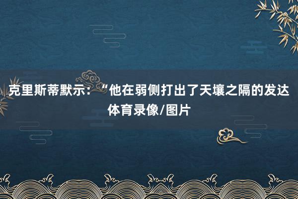 克里斯蒂默示：“他在弱侧打出了天壤之隔的发达体育录像/图片