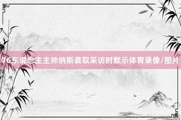 76东说念主主帅纳斯袭取采访时默示体育录像/图片
