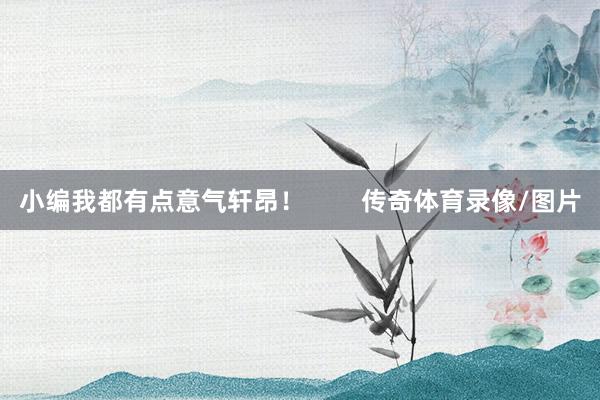 小编我都有点意气轩昂！        传奇体育录像/图片