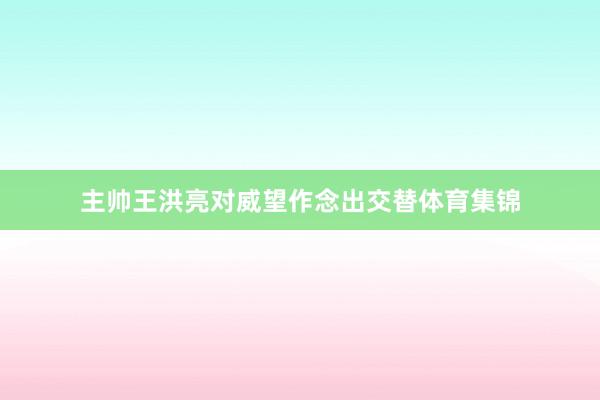 主帅王洪亮对威望作念出交替体育集锦