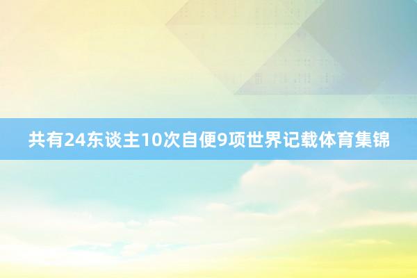 共有24东谈主10次自便9项世界记载体育集锦
