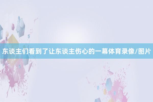 东谈主们看到了让东谈主伤心的一幕体育录像/图片