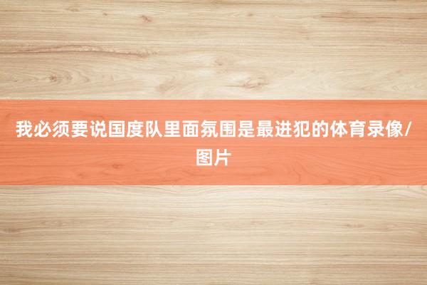 我必须要说国度队里面氛围是最进犯的体育录像/图片