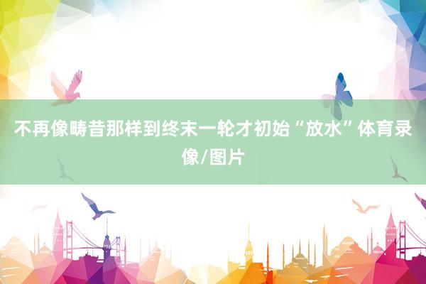 不再像畴昔那样到终末一轮才初始“放水”体育录像/图片