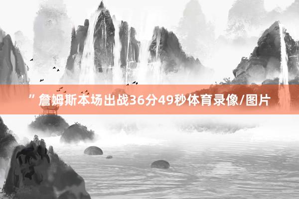 ”詹姆斯本场出战36分49秒体育录像/图片