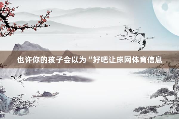 也许你的孩子会以为“好吧让球网体育信息