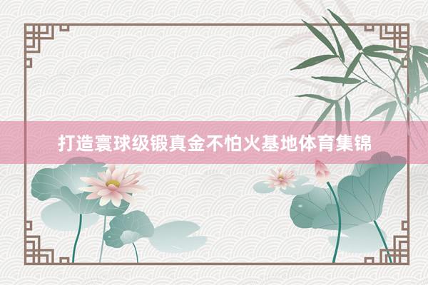 打造寰球级锻真金不怕火基地体育集锦
