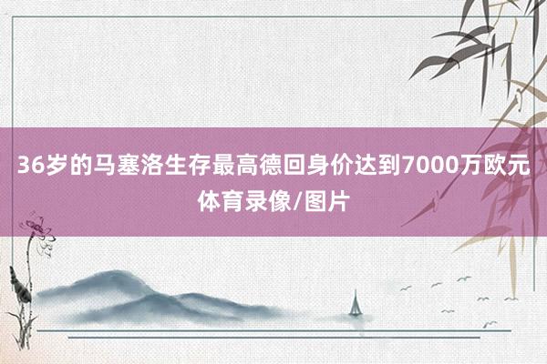 36岁的马塞洛生存最高德回身价达到7000万欧元体育录像/图片
