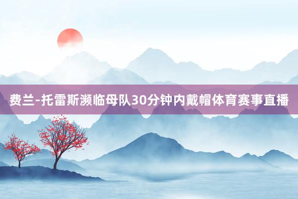 费兰-托雷斯濒临母队30分钟内戴帽体育赛事直播