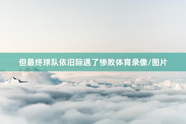 但最终球队依旧际遇了惨败体育录像/图片