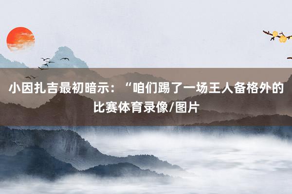 小因扎吉最初暗示：“咱们踢了一场王人备格外的比赛体育录像/图片