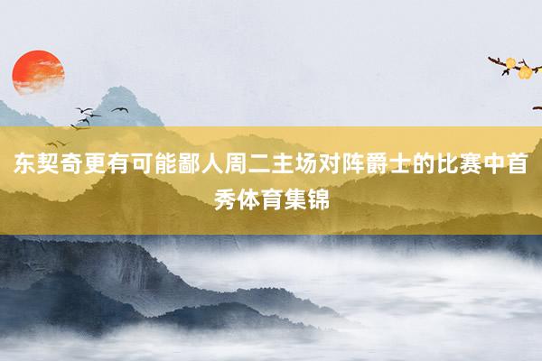 东契奇更有可能鄙人周二主场对阵爵士的比赛中首秀体育集锦