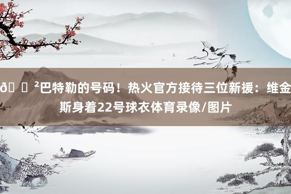 😲巴特勒的号码！热火官方接待三位新援：维金斯身着22号球衣体育录像/图片