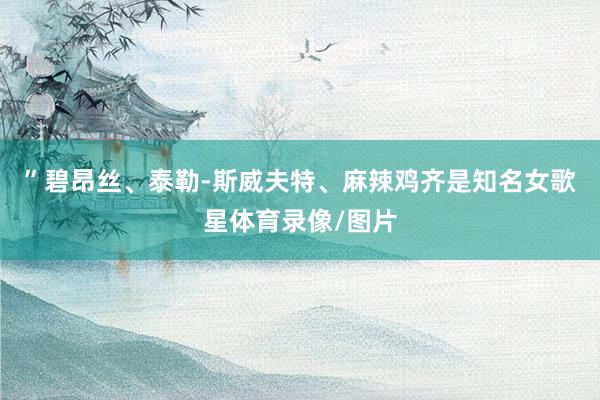 ”碧昂丝、泰勒-斯威夫特、麻辣鸡齐是知名女歌星体育录像/图片