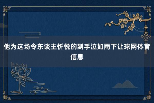 他为这场令东谈主忻悦的到手泣如雨下让球网体育信息