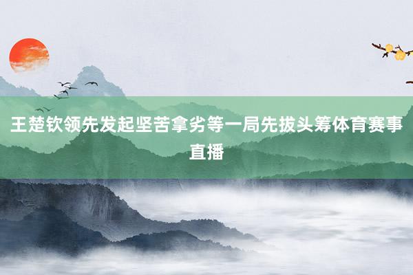 王楚钦领先发起坚苦拿劣等一局先拔头筹体育赛事直播