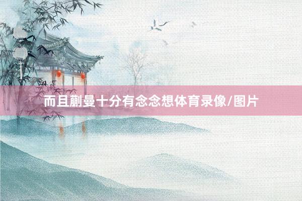 而且蒯曼十分有念念想体育录像/图片