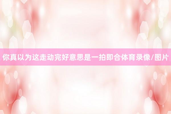 你真以为这走动完好意思是一拍即合体育录像/图片