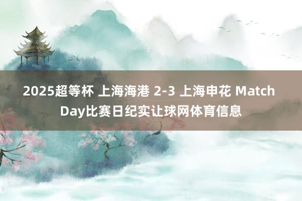 2025超等杯 上海海港 2-3 上海申花 Match Day比赛日纪实让球网体育信息