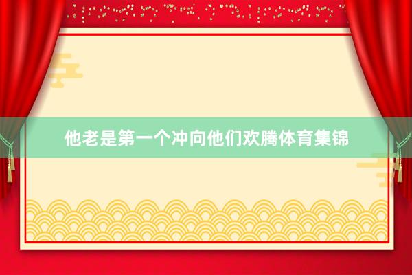 他老是第一个冲向他们欢腾体育集锦