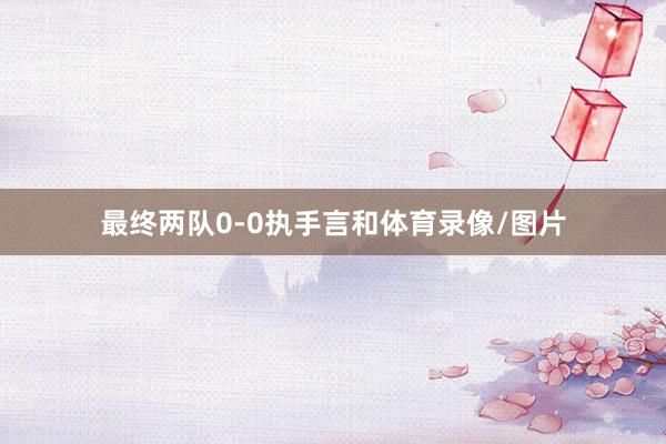 最终两队0-0执手言和体育录像/图片