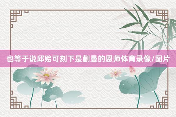 也等于说邱贻可刻下是蒯曼的恩师体育录像/图片