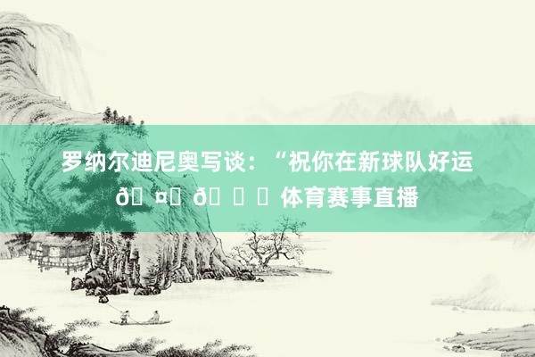 罗纳尔迪尼奥写谈：“祝你在新球队好运🤙🏀体育赛事直播