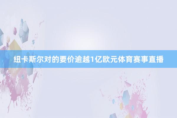 纽卡斯尔对的要价逾越1亿欧元体育赛事直播