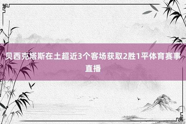 贝西克塔斯在土超近3个客场获取2胜1平体育赛事直播