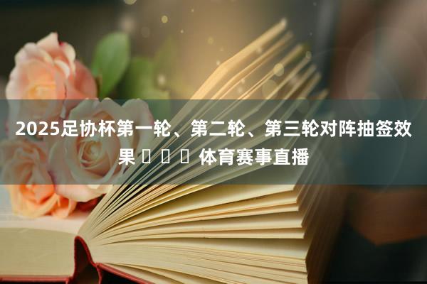 2025足协杯第一轮、第二轮、第三轮对阵抽签效果 ​​​体育赛事直播