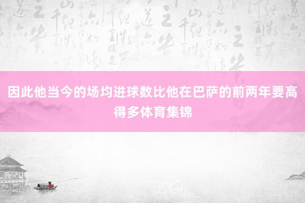 因此他当今的场均进球数比他在巴萨的前两年要高得多体育集锦