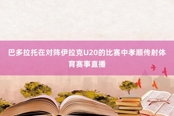 巴多拉托在对阵伊拉克U20的比赛中孝顺传射体育赛事直播