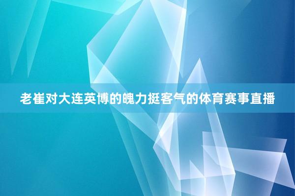老崔对大连英博的魄力挺客气的体育赛事直播