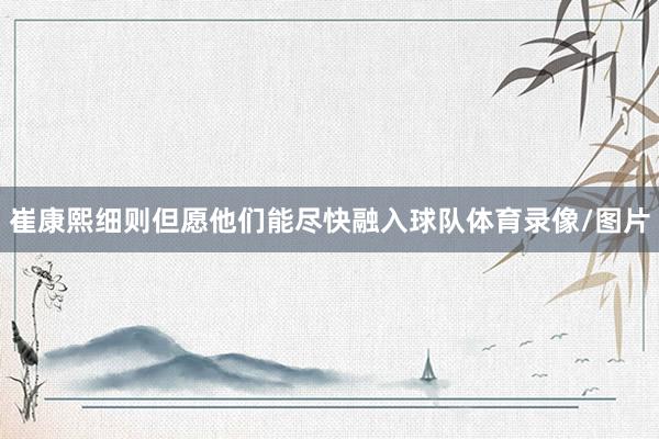 崔康熙细则但愿他们能尽快融入球队体育录像/图片