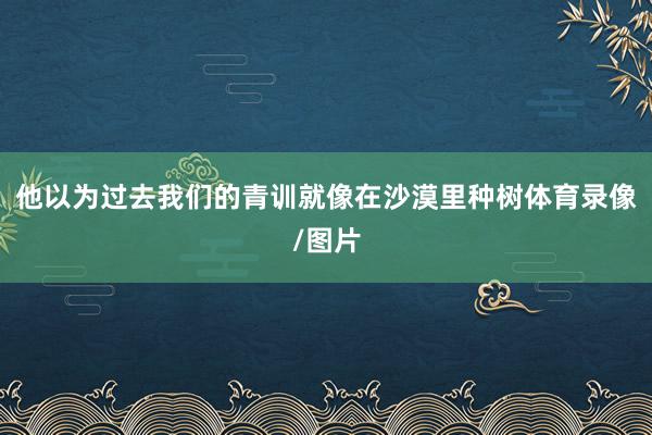 他以为过去我们的青训就像在沙漠里种树体育录像/图片
