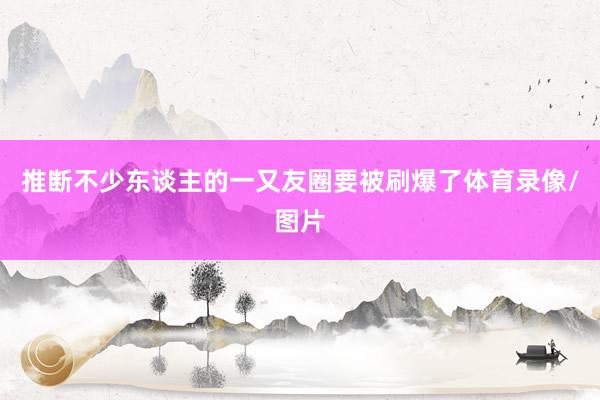 推断不少东谈主的一又友圈要被刷爆了体育录像/图片
