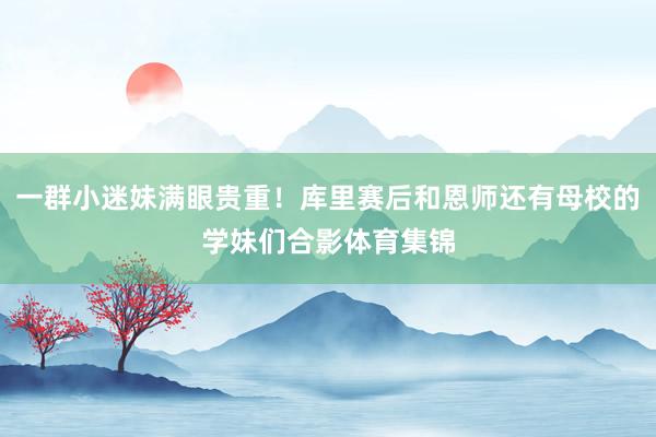 一群小迷妹满眼贵重！库里赛后和恩师还有母校的学妹们合影体育集锦