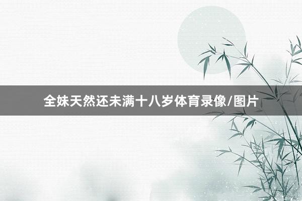全妹天然还未满十八岁体育录像/图片