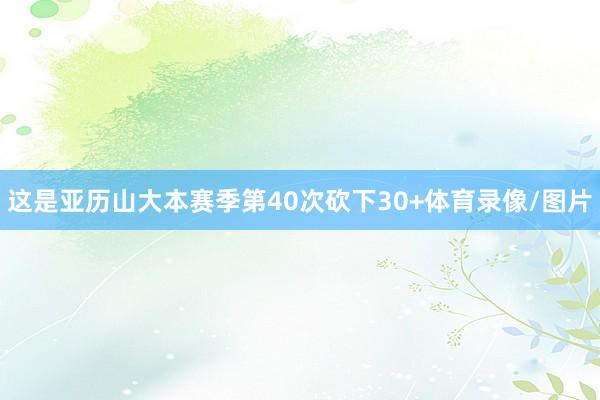 这是亚历山大本赛季第40次砍下30+体育录像/图片