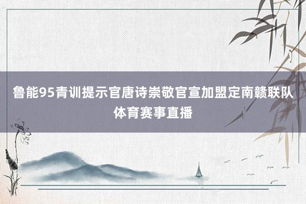 鲁能95青训提示官唐诗崇敬官宣加盟定南赣联队体育赛事直播