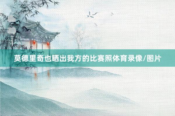 莫德里奇也晒出我方的比赛照体育录像/图片