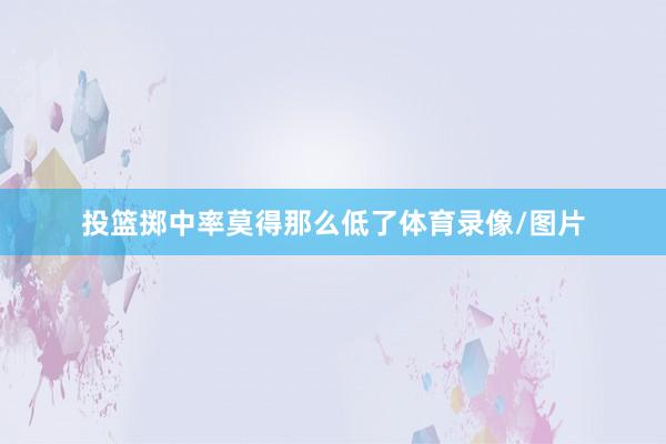 投篮掷中率莫得那么低了体育录像/图片