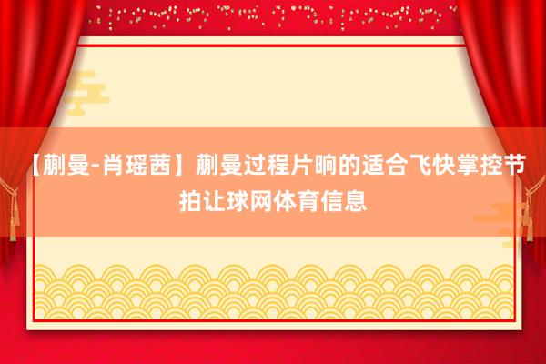 【蒯曼-肖瑶茜】蒯曼过程片晌的适合飞快掌控节拍让球网体育信息