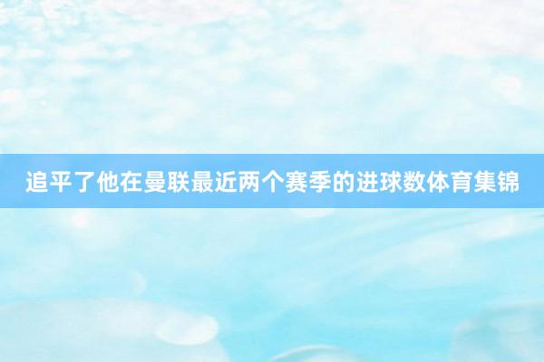 追平了他在曼联最近两个赛季的进球数体育集锦