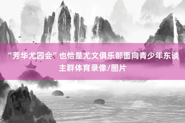 “芳华尤园会”也恰是尤文俱乐部面向青少年东谈主群体育录像/图片